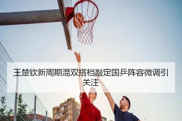 王楚钦新周期混双搭档敲定国乒阵容微调引关注