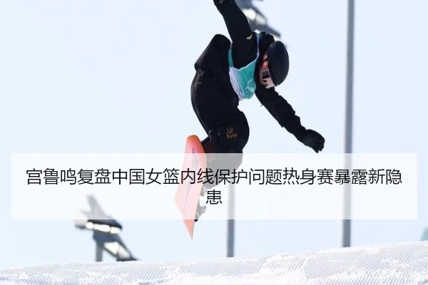 宫鲁鸣复盘中国女篮内线保护问题热身赛暴露新隐患